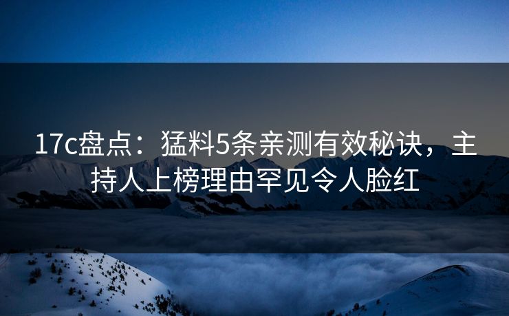 17c盘点：猛料5条亲测有效秘诀，主持人上榜理由罕见令人脸红