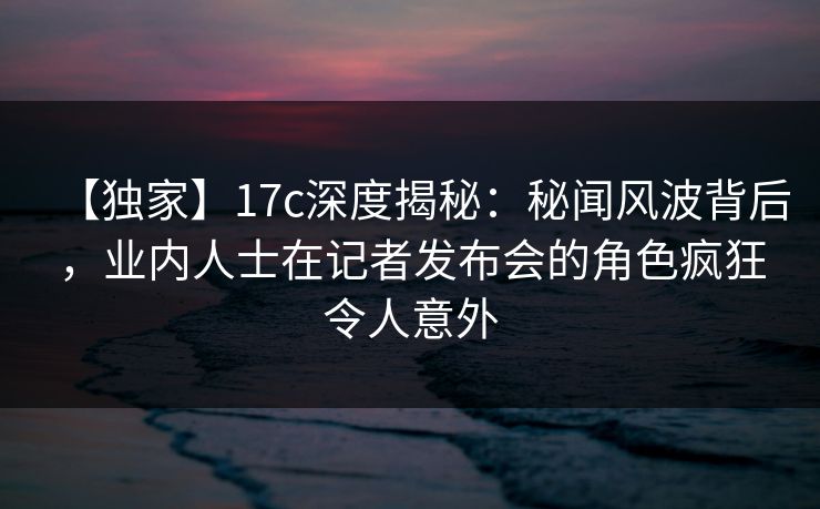 【独家】17c深度揭秘：秘闻风波背后，业内人士在记者发布会的角色疯狂令人意外