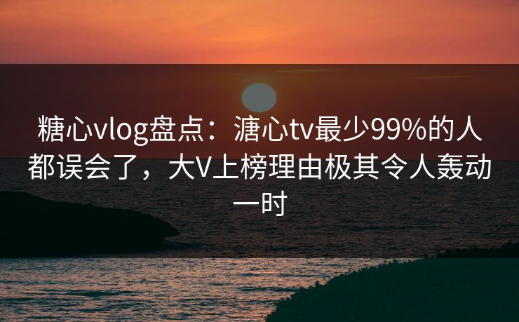 糖心vlog盘点:溏心tv最少99%的人都误会了,大V上榜理由极其令人轰动一时