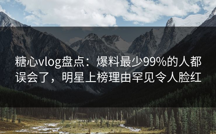 糖心vlog盘点:爆料最少99%的人都误会了,明星上榜理由罕见令人脸红