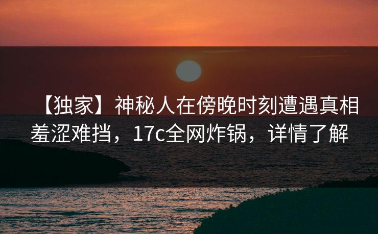 【独家】神秘人在傍晚时刻遭遇真相羞涩难挡，17c全网炸锅，详情了解