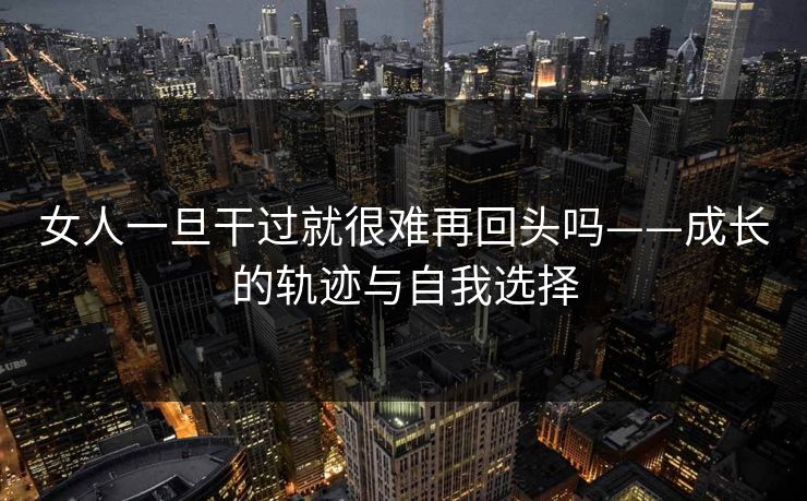 女人一旦干过就很难再回头吗——成长的轨迹与自我选择