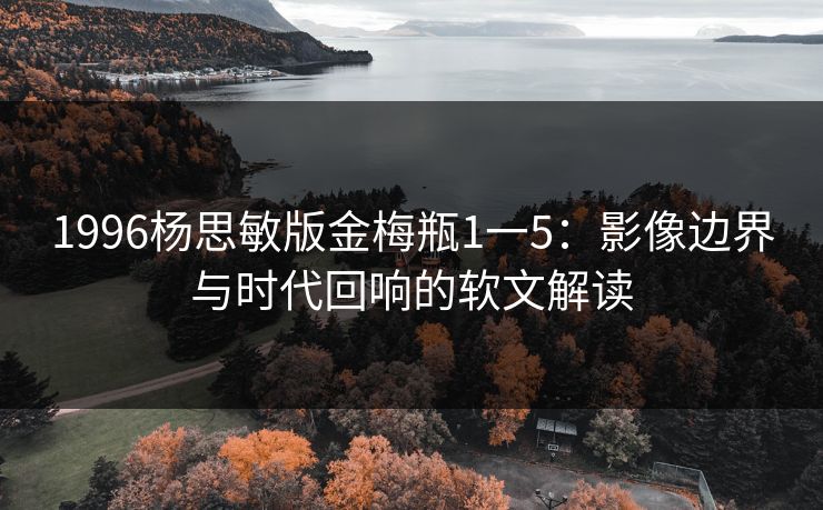 1996杨思敏版金梅瓶1一5：影像边界与时代回响的软文解读