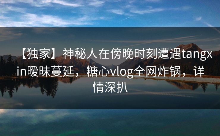 【独家】神秘人在傍晚时刻遭遇tangxin暧昧蔓延，糖心vlog全网炸锅，详情深扒