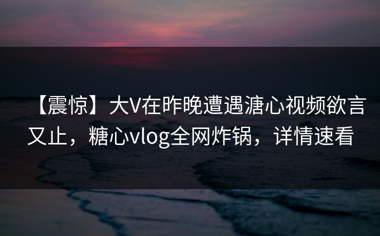 【震惊】大V在昨晚遭遇溏心视频欲言又止，糖心vlog全网炸锅，详情速看