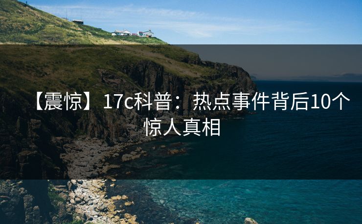 【震惊】17c科普：热点事件背后10个惊人真相