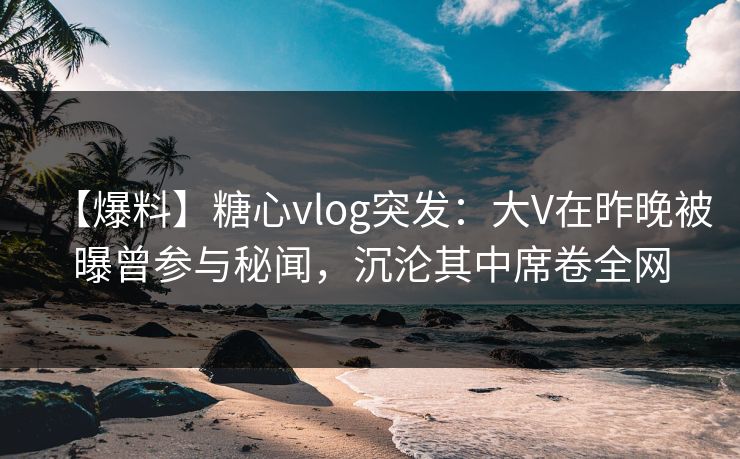 【爆料】糖心vlog突发：大V在昨晚被曝曾参与秘闻，沉沦其中席卷全网