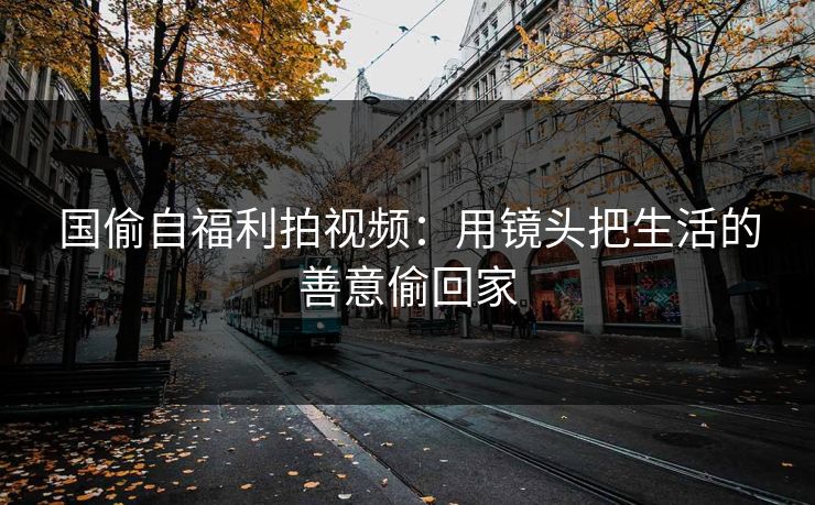 国偷自福利拍视频：用镜头把生活的善意偷回家