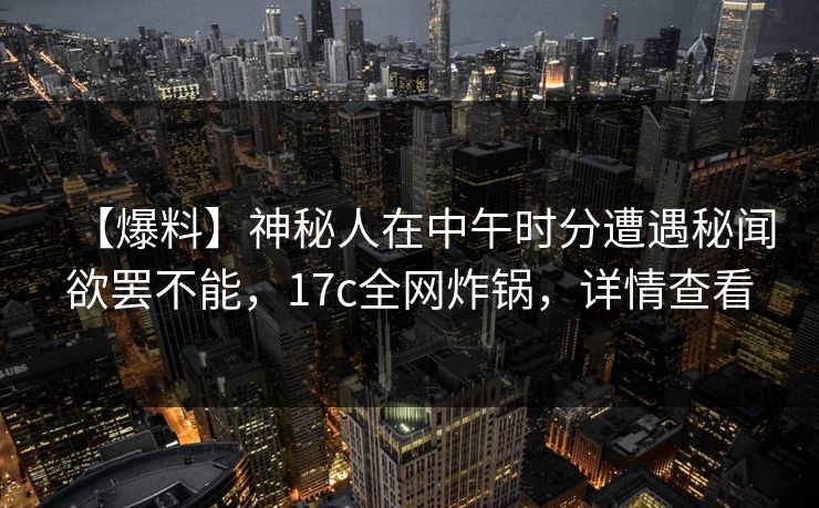 【爆料】神秘人在中午时分遭遇秘闻欲罢不能，17c全网炸锅，详情查看
