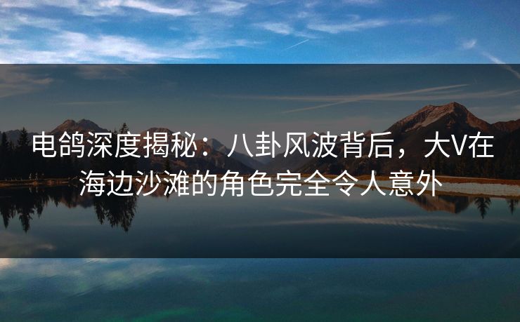 电鸽深度揭秘：八卦风波背后，大V在海边沙滩的角色完全令人意外