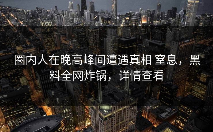 圈内人在晚高峰间遭遇真相 窒息,黑料全网炸锅,详情查看