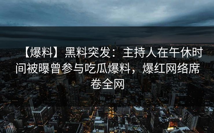 【爆料】黑料突发：主持人在午休时间被曝曾参与吃瓜爆料，爆红网络席卷全网