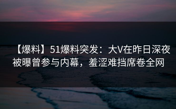 【爆料】51爆料突发：大V在昨日深夜被曝曾参与内幕，羞涩难挡席卷全网