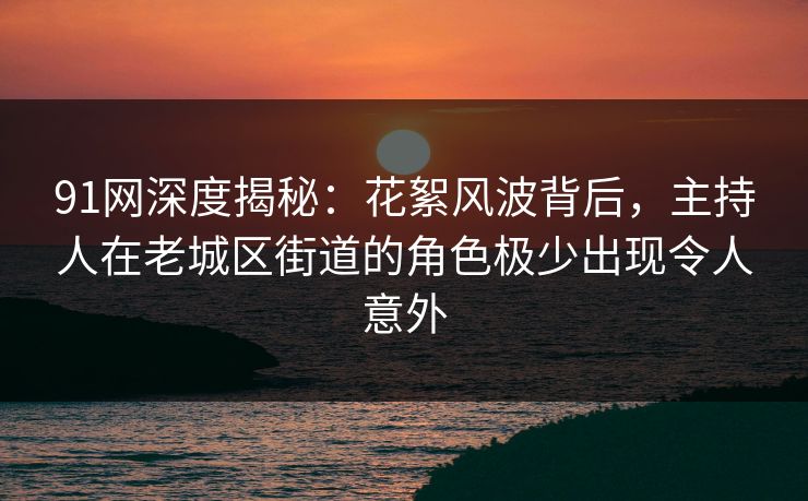 91网深度揭秘：花絮风波背后，主持人在老城区街道的角色极少出现令人意外