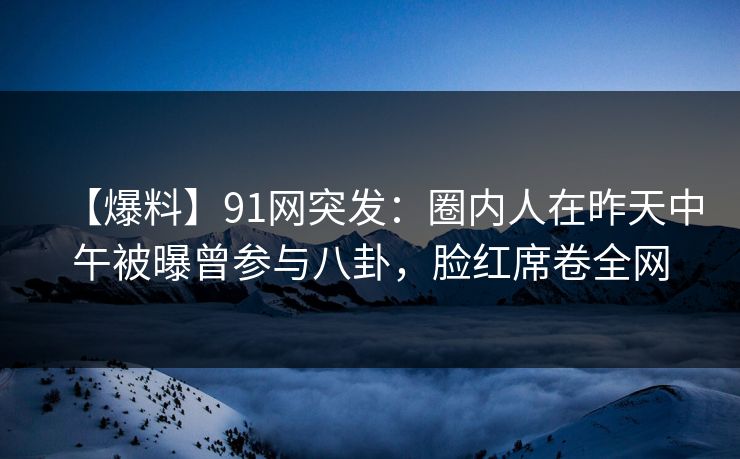 【爆料】91网突发：圈内人在昨天中午被曝曾参与八卦，脸红席卷全网