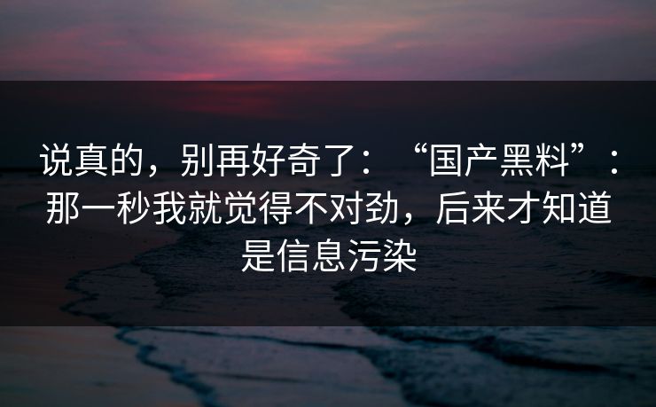说真的，别再好奇了：“国产黑料”：那一秒我就觉得不对劲，后来才知道是信息污染