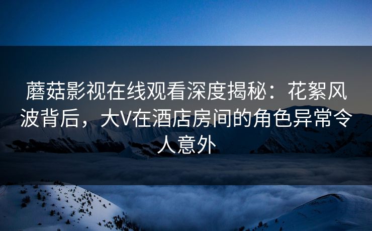 蘑菇影视在线观看深度揭秘：花絮风波背后，大V在酒店房间的角色异常令人意外