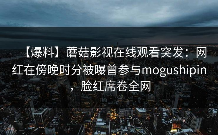 【爆料】蘑菇影视在线观看突发:网红在傍晚时分被曝曾参与mogushipin,脸红席卷全网 【爆料】蘑菇影视在线观看突发:网红在傍晚时分被曝曾参与mogushipin,脸红席卷全网