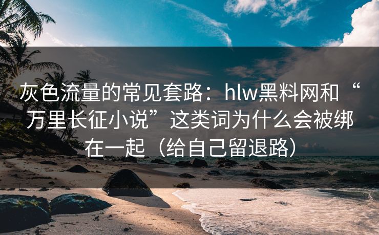 灰色流量的常见套路：hlw黑料网和“万里长征小说”这类词为什么会被绑在一起（给自己留退路）
