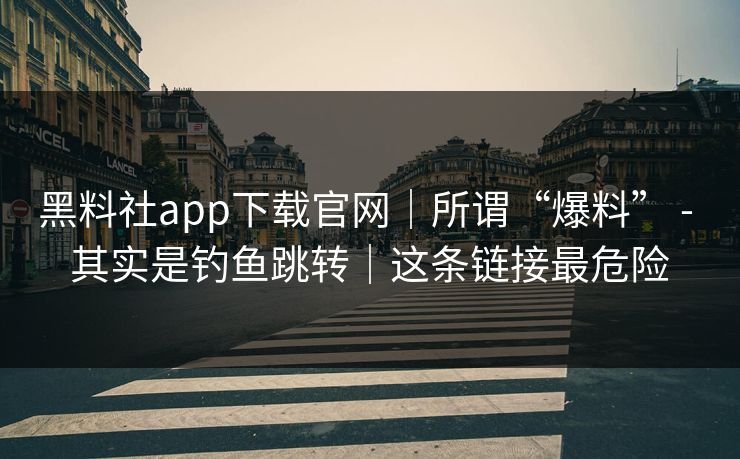 黑料社app下载官网｜所谓“爆料” - 其实是钓鱼跳转｜这条链接最危险