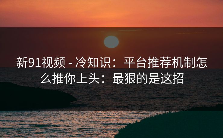 新91视频 - 冷知识：平台推荐机制怎么推你上头：最狠的是这招