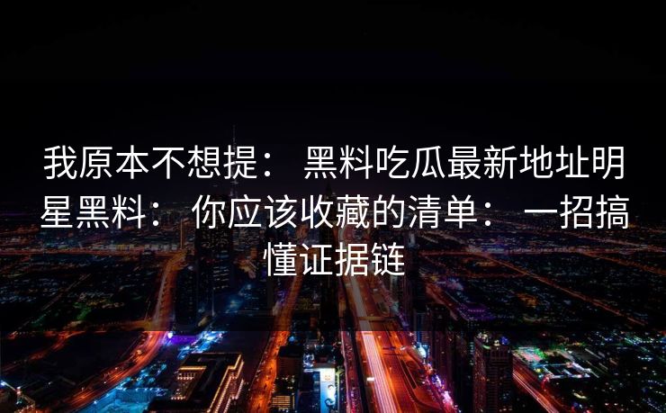 我原本不想提： 黑料吃瓜最新地址明星黑料： 你应该收藏的清单： 一招搞懂证据链