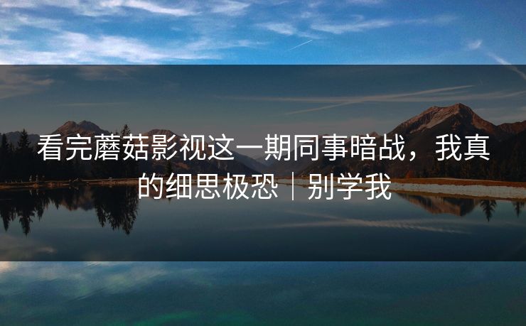 看完蘑菇影视这一期同事暗战，我真的细思极恐｜别学我