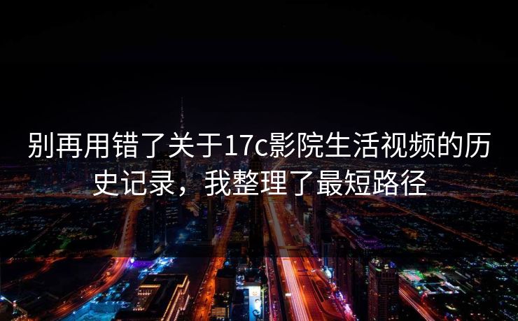 别再用错了关于17c影院生活视频的历史记录，我整理了最短路径