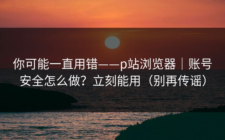 你可能一直用错——p站浏览器｜账号安全怎么做？立刻能用（别再传谣）