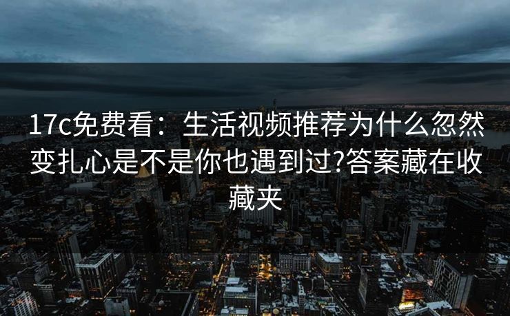 17c免费看：生活视频推荐为什么忽然变扎心是不是你也遇到过?答案藏在收藏夹